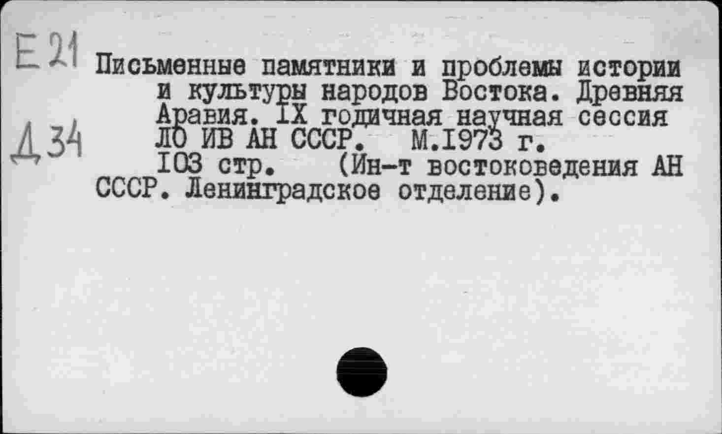 ﻿EU
Л ЗІ
Письменные памятники и проблемы истории и культуры народов Востока. Древняя Аравия. IX годичная научная сессия ЛО ИВ АН СССР. M.I973 г.
103 стр. (Ин-т востоковедения АН СССР. Ленинградское отделение).